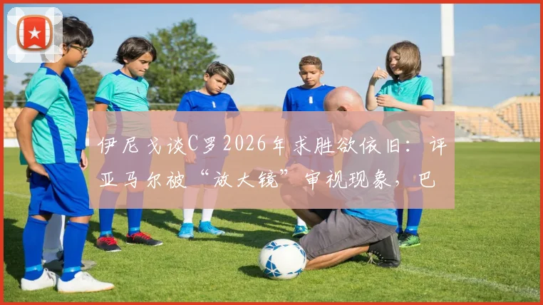 伊尼戈谈C罗2026年求胜欲依旧：评亚马尔被“放大镜”审视现象，巴萨后卫分享保护天才心得