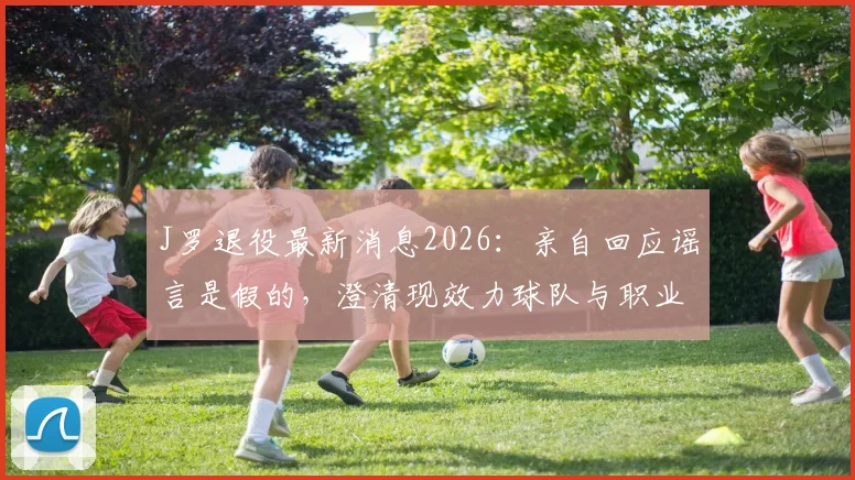 J罗退役最新消息2026:亲自回应谣言是假的,澄清现效力球队与职业生涯规划