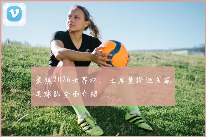 聚焦2026世界杯:土库曼斯坦国家足球队全面介绍
