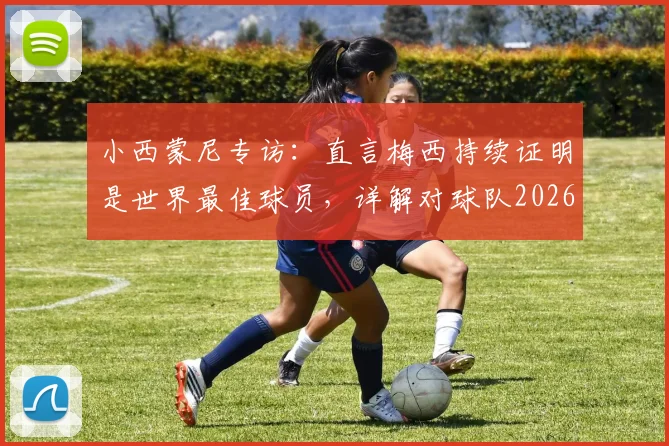 小西蒙尼专访:直言梅西持续证明是世界最佳球员,详解对球队2026年表现为何感到满意