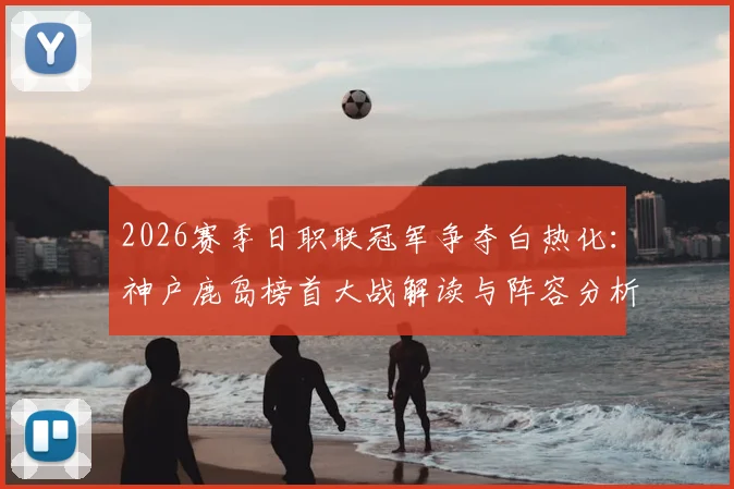 2026赛季日职联冠军争夺白热化：神户鹿岛榜首大战解读与阵容分析