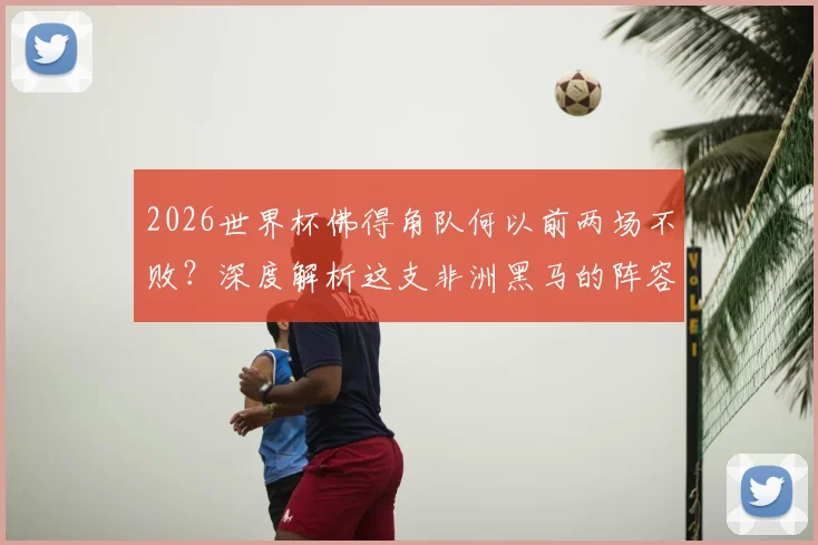 2026世界杯佛得角队何以前两场不败?深度解析这支非洲黑马的阵容打法与崛起原因