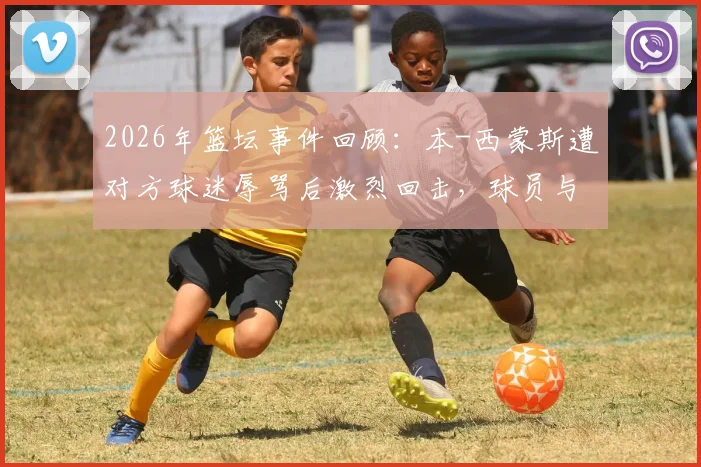 2026年篮坛事件回顾:本-西蒙斯遭对方球迷辱骂后激烈回击,球员与球迷冲突如何影响比赛生态?