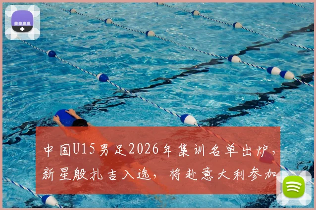 中国U15男足2026年集训名单出炉,新星殷扎吉入选,将赴意大利参加国际邀请赛