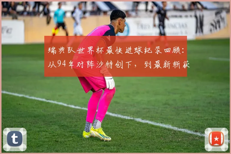 瑞典队世界杯最快进球纪录回顾:从94年对阵沙特创下,到最新斩获队史第二快进球