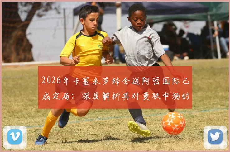 2026年卡塞米罗转会迈阿密国际已成定局：深度解析其对曼联中场的冲击、球迷TIFO告别含义及未来替代者人选前瞻