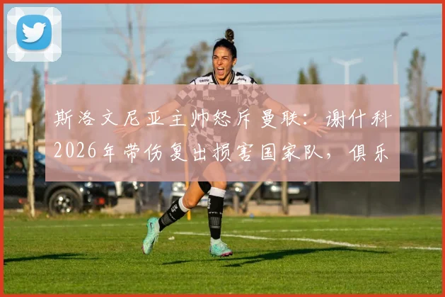 斯洛文尼亚主帅怒斥曼联：谢什科2026年带伤复出损害国家队，俱乐部自私行为引争议