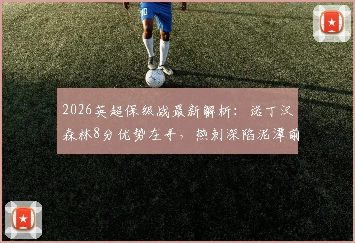 2026英超保级战最新解析：诺丁汉森林8分优势在手，热刺深陷泥潭前景堪忧