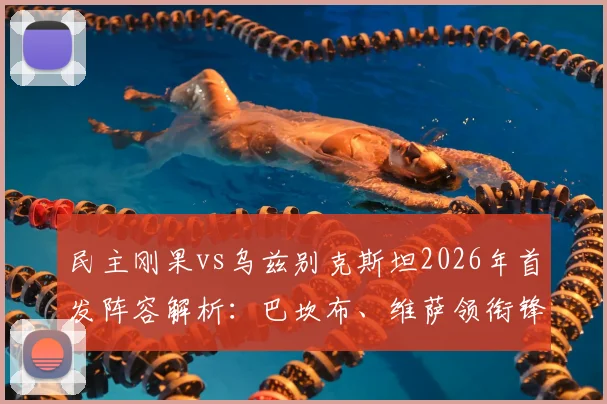 民主刚果vs乌兹别克斯坦2026年首发阵容解析：巴坎布、维萨领衔锋线，胡桑诺夫坐镇后防
