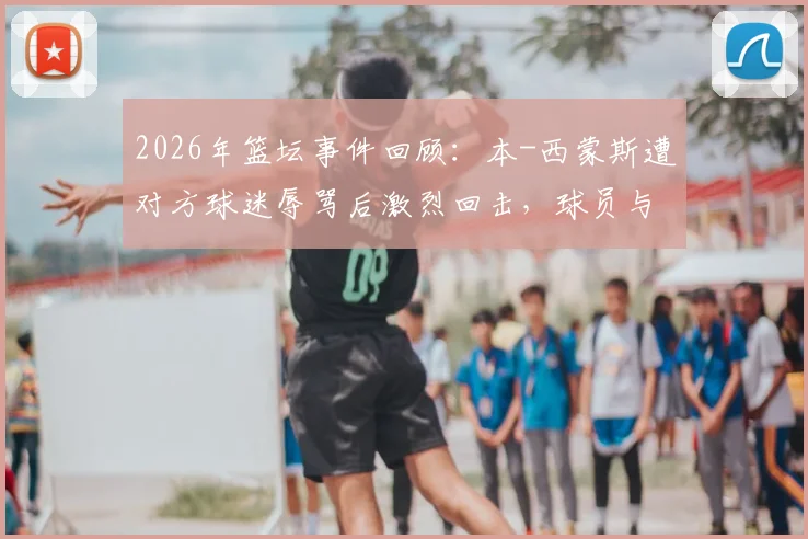 2026年篮坛事件回顾:本-西蒙斯遭对方球迷辱骂后激烈回击,球员与球迷冲突如何影响比赛生态?
