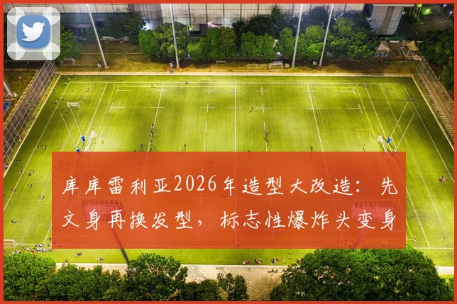 库库雷利亚2026年造型大改造：先文身再换发型，标志性爆炸头变身酷感脏辫全记录