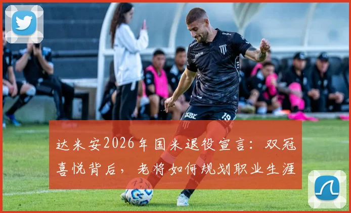 达米安2026年国米退役宣言：双冠喜悦背后，老将如何规划职业生涯终章