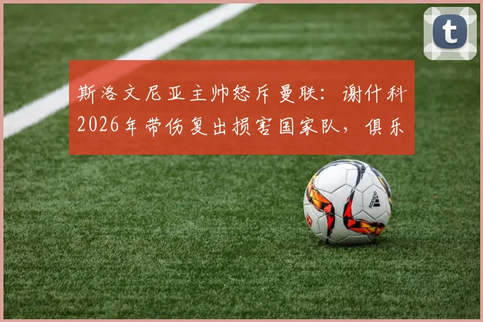 斯洛文尼亚主帅怒斥曼联：谢什科2026年带伤复出损害国家队，俱乐部自私行为引争议