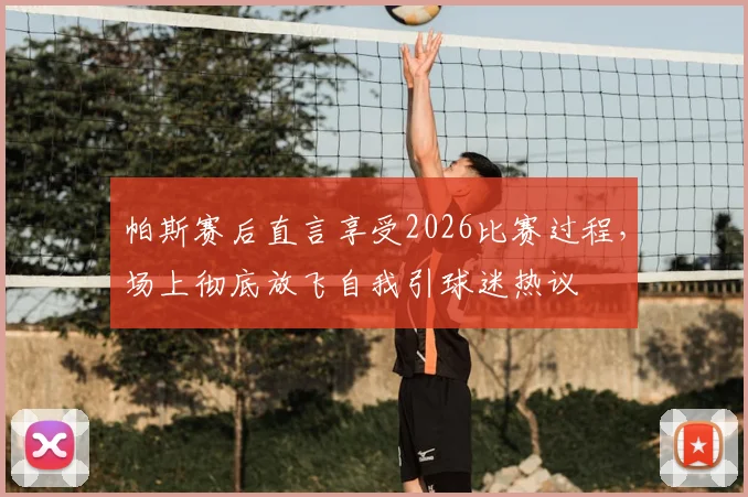 帕斯赛后直言享受2026比赛过程,场上彻底放飞自我引球迷热议