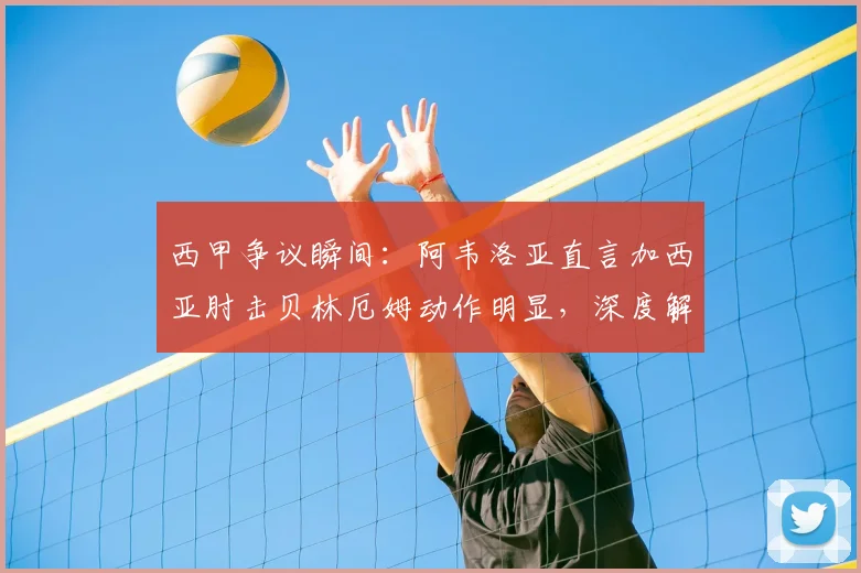 西甲争议瞬间：阿韦洛亚直言加西亚肘击贝林厄姆动作明显，深度解读球迷愤怒原因与事件影响