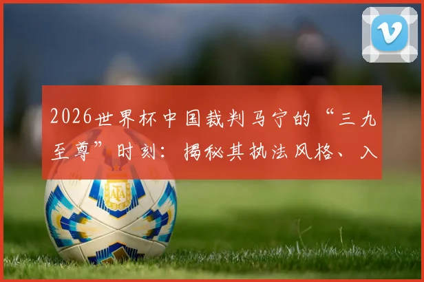 2026世界杯中国裁判马宁的“三九至尊”时刻：揭秘其执法风格、入选内幕及999场里程碑意义