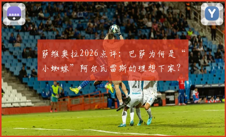萨维奥拉2026点评:巴萨为何是“小蜘蛛”阿尔瓦雷斯的理想下家?他的聪明果断与全面性详解