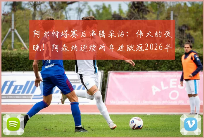 阿尔特塔赛后沸腾采访:伟大的夜晚!阿森纳连续两年进欧冠2026半决赛,战术核心与球员表现全解析