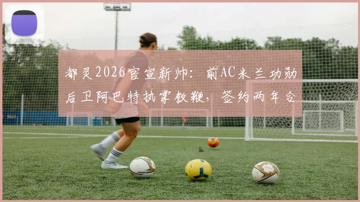 都灵2026官宣新帅：前AC米兰功勋后卫阿巴特执掌教鞭，签约两年合同细节、年薪及战术风格前瞻