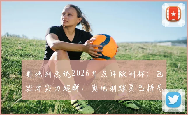 奥地利总统2026年点评欧洲杯：西班牙实力超群，奥地利球员已拼尽全力，背后战术与精神分析