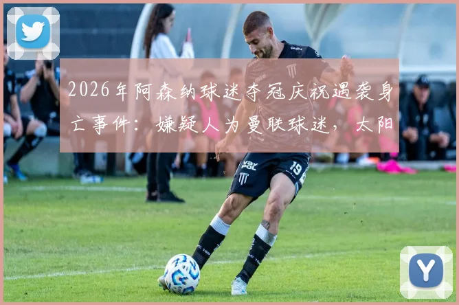 2026年阿森纳球迷夺冠庆祝遇袭身亡事件:嫌疑人为曼联球迷,太阳报披露案件细节与后续进展