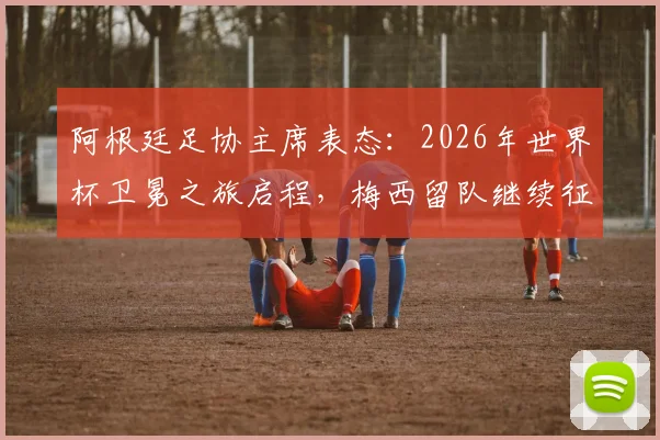 阿根廷足协主席表态：2026年世界杯卫冕之旅启程，梅西留队继续征战是阿根廷的幸运
