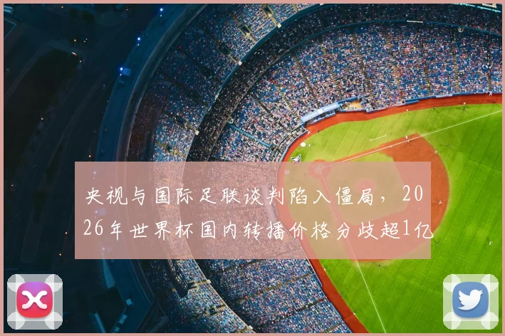央视与国际足联谈判陷入僵局,2026年世界杯国内转播价格分歧超1亿美元,未来观赛格局恐受影响