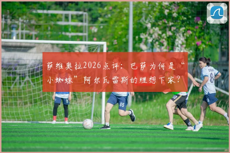 萨维奥拉2026点评：巴萨为何是“小蜘蛛”阿尔瓦雷斯的理想下家？他的聪明果断与全面性详解
