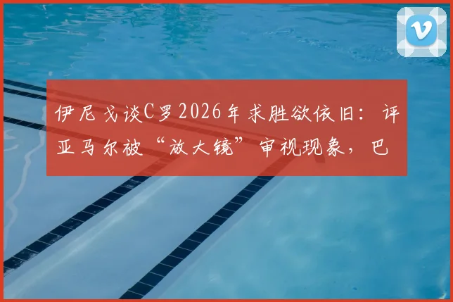 伊尼戈谈C罗2026年求胜欲依旧:评亚马尔被“放大镜”审视现象,巴萨后卫分享保护天才心得