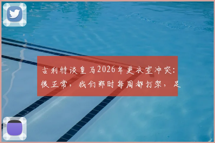 古利特谈皇马2026年更衣室冲突:很正常,我们那时每周都打架,足球团队内部矛盾怎么解决?