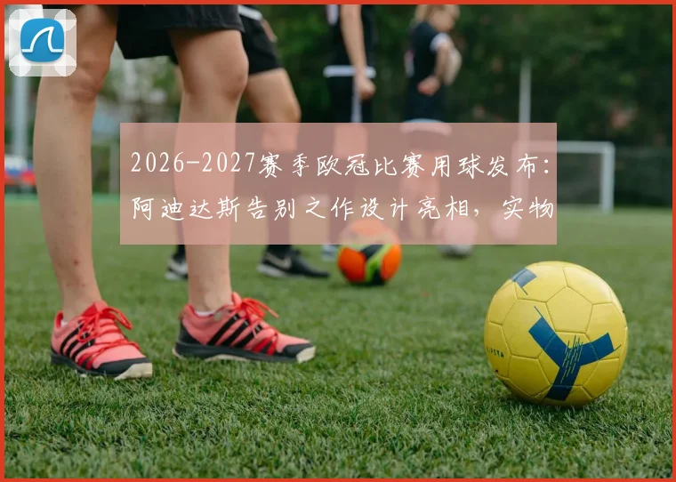 2026-2027赛季欧冠比赛用球发布：阿迪达斯告别之作设计亮相，实物图片及购买渠道一览，附历代Finale足球对比解析