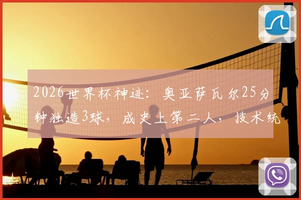 2026世界杯神迹：奥亚萨瓦尔25分钟独造3球，成史上第二人，技术统计与全场集锦深度回顾