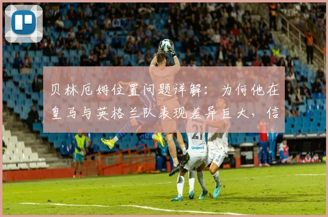 贝林厄姆位置问题详解:为何他在皇马与英格兰队表现差异巨大,信心并非关键?