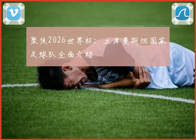 聚焦2026世界杯:土库曼斯坦国家足球队全面介绍