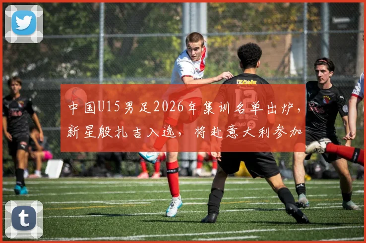 中国U15男足2026年集训名单出炉,新星殷扎吉入选,将赴意大利参加国际邀请赛