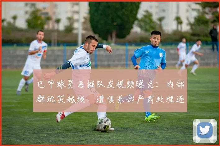 巴甲球员恶搞队友视频曝光：内部群玩笑越线，遭俱乐部严肃处理逐出一线队