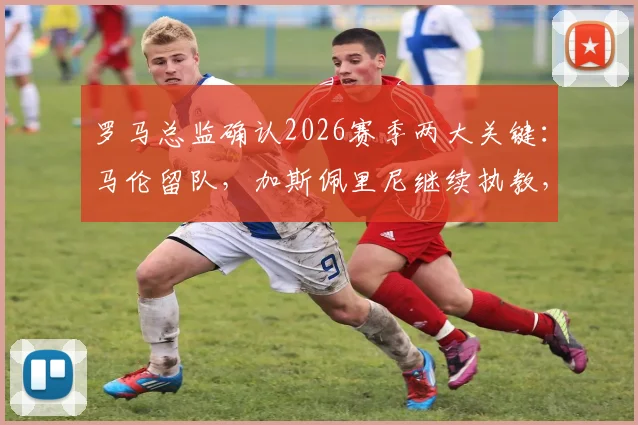 罗马总监确认2026赛季两大关键：马伦留队，加斯佩里尼继续执教，球队稳定性获官方背书