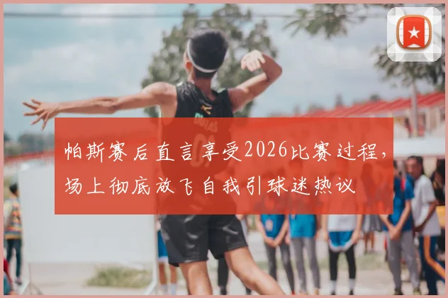 帕斯赛后直言享受2026比赛过程,场上彻底放飞自我引球迷热议