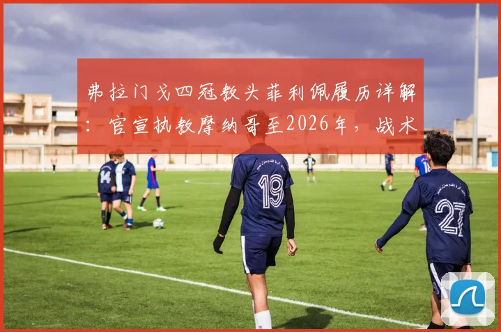 弗拉门戈四冠教头菲利佩履历详解:官宣执教摩纳哥至2026年,战术风格与合同细节分析