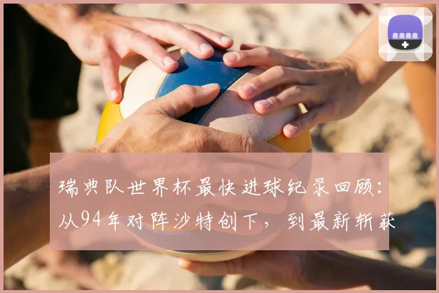 瑞典队世界杯最快进球纪录回顾:从94年对阵沙特创下,到最新斩获队史第二快进球
