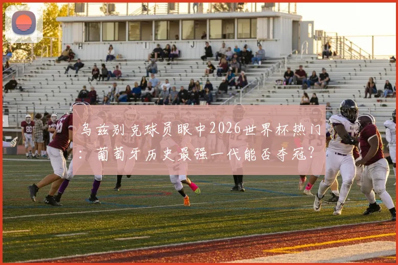 乌兹别克球员眼中2026世界杯热门：葡萄牙历史最强一代能否夺冠？阵容实力深度分析