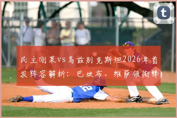 民主刚果vs乌兹别克斯坦2026年首发阵容解析：巴坎布、维萨领衔锋线，胡桑诺夫坐镇后防