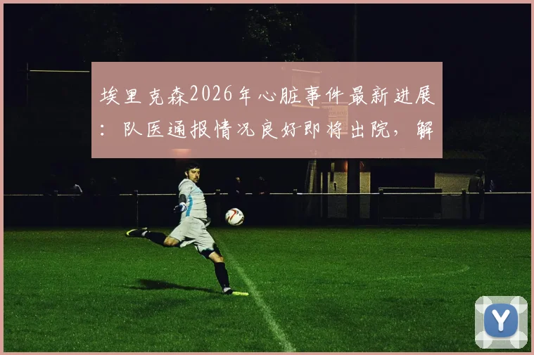 埃里克森2026年心脏事件最新进展：队医通报情况良好即将出院，解析运动员心脏骤停后的恢复与赛场急救
