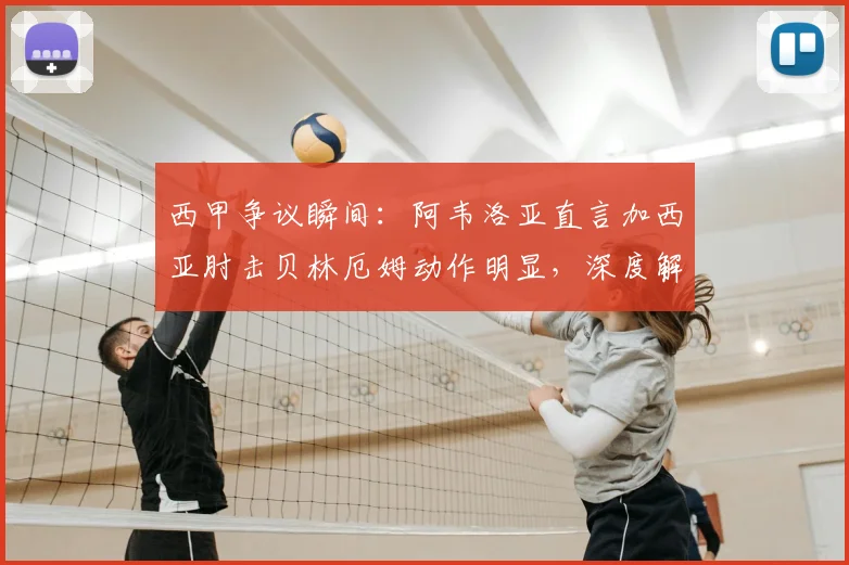 西甲争议瞬间:阿韦洛亚直言加西亚肘击贝林厄姆动作明显,深度解读球迷愤怒原因与事件影响