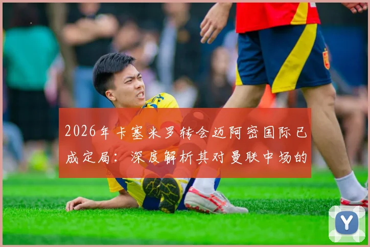 2026年卡塞米罗转会迈阿密国际已成定局:深度解析其对曼联中场的冲击、球迷TIFO告别含义及未来替代者人选前瞻