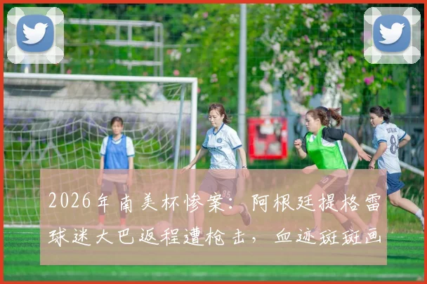 2026年南美杯惨案：阿根廷提格雷球迷大巴返程遭枪击，血迹斑斑画面曝光，足球赛事安保再引热议