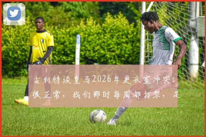 古利特谈皇马2026年更衣室冲突:很正常,我们那时每周都打架,足球团队内部矛盾怎么解决?