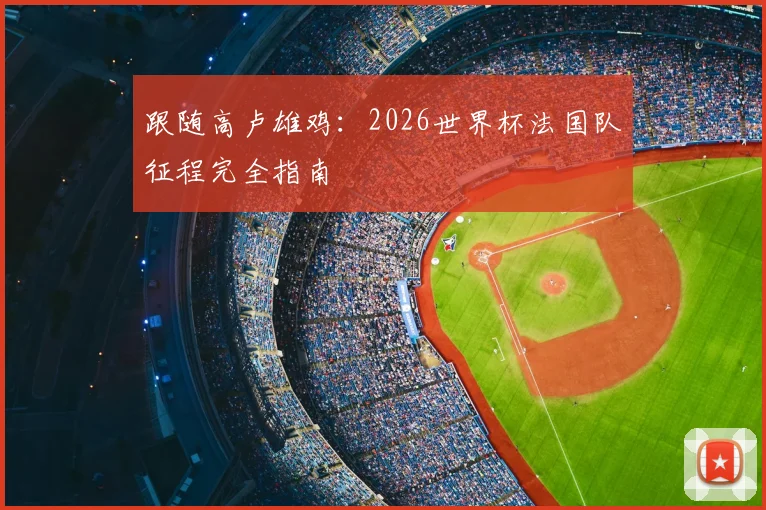 跟随高卢雄鸡：2026世界杯法国队征程完全指南