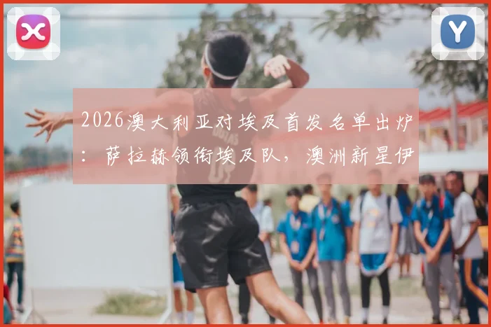 2026澳大利亚对埃及首发名单出炉：萨拉赫领衔埃及队，澳洲新星伊兰昆达与马尔穆什登场阵容解析