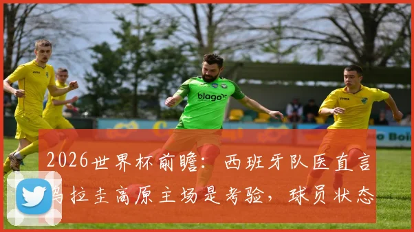 2026世界杯前瞻：西班牙队医直言乌拉圭高原主场是考验，球员状态或受影响下降3-4%